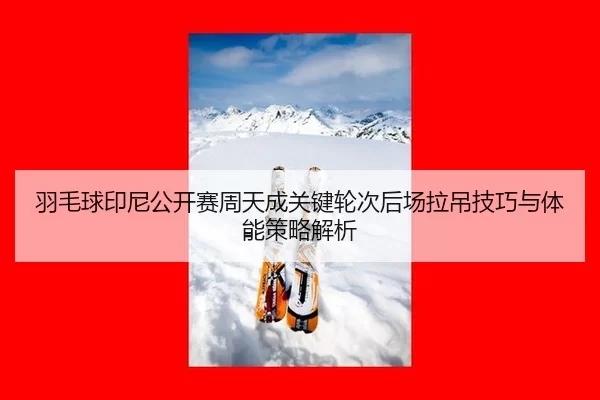 羽毛球印尼公开赛周天成关键轮次后场拉吊技巧与体能策略解析